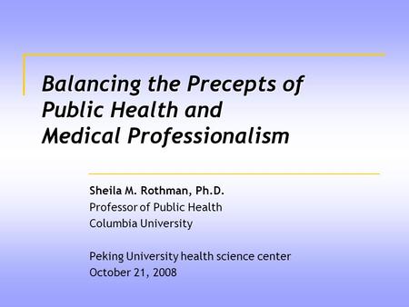 Balancing the Precepts of Public Health and Medical Professionalism Sheila M. Rothman, Ph.D. Professor of Public Health Columbia University Peking University.