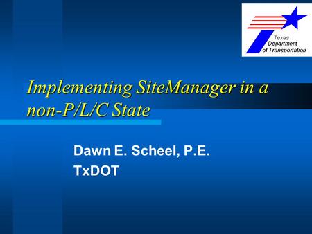 Implementing SiteManager in a non-P/L/C State Dawn E. Scheel, P.E. TxDOT.