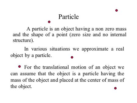 Particle A particle is an object having a non zero mass and the shape of a point (zero size and no internal structure). In various situations we approximate.