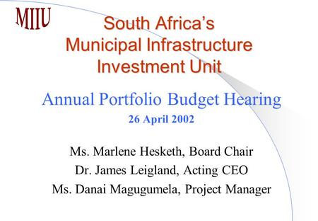 South Africa’s Municipal Infrastructure Investment Unit Annual Portfolio Budget Hearing 26 April 2002 Ms. Marlene Hesketh, Board Chair Dr. James Leigland,