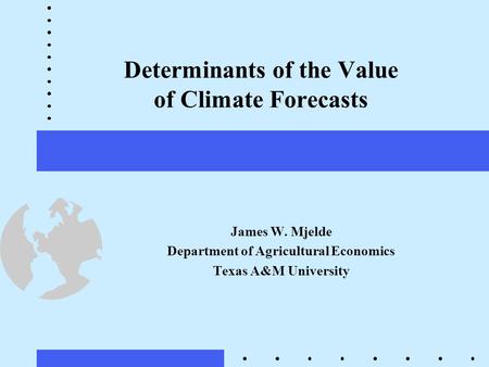 Determinants of the Value of Climate Forecasts James W. Mjelde Department of Agricultural Economics Texas A&M University.