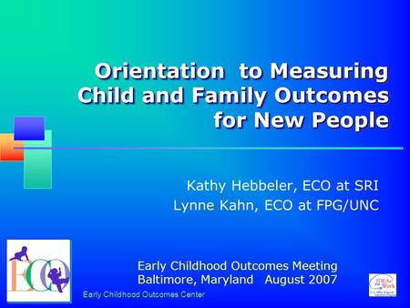 Early Childhood Outcomes Center Orientation to Measuring Child and Family Outcomes for New People Kathy Hebbeler, ECO at SRI Lynne Kahn, ECO at FPG/UNC.