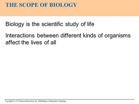 Copyright © 2005 Pearson Education, Inc. Publishing as Benjamin Cummings Biology is the scientific study of life Interactions between different kinds of.