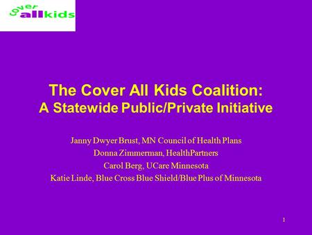 1 The Cover All Kids Coalition: A Statewide Public/Private Initiative Janny Dwyer Brust, MN Council of Health Plans Donna Zimmerman, HealthPartners Carol.