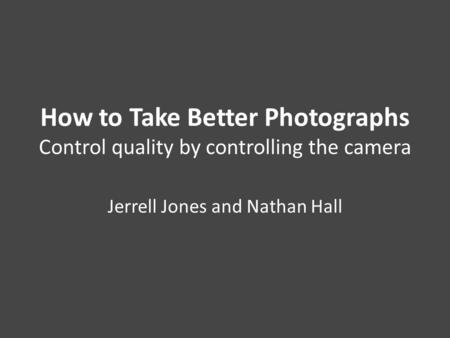 How to Take Better Photographs Control quality by controlling the camera Jerrell Jones and Nathan Hall.