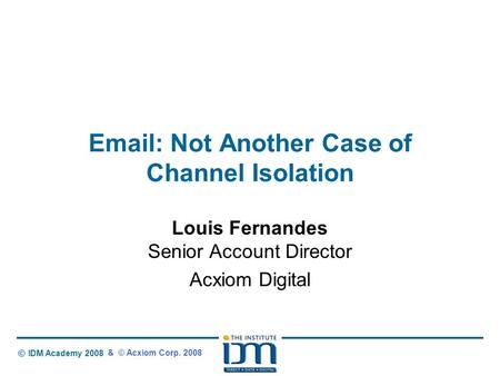 © IDM Academy 2008 Email: Not Another Case of Channel Isolation Louis Fernandes Senior Account Director Acxiom Digital & © Acxiom Corp. 2008.