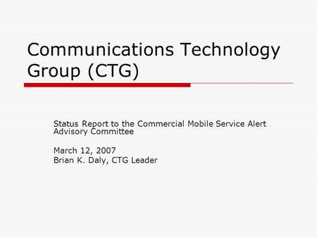 Communications Technology Group (CTG) Status Report to the Commercial Mobile Service Alert Advisory Committee March 12, 2007 Brian K. Daly, CTG Leader.