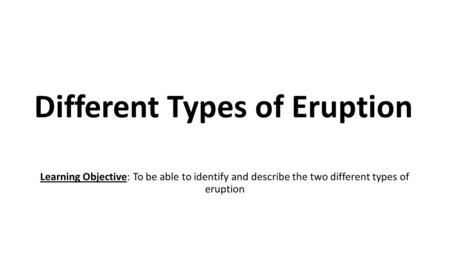 Different Types of Eruption Learning Objective: To be able to identify and describe the two different types of eruption.