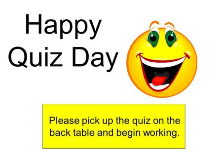 Happy Quiz Day Please pick up the quiz on the back table and begin working.