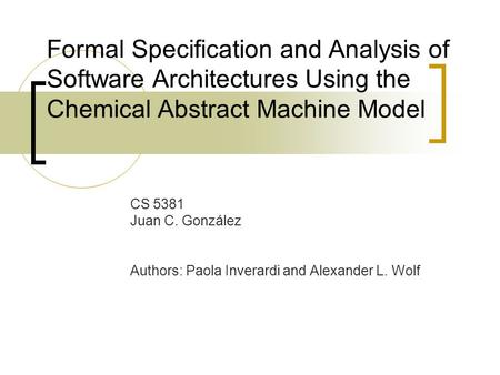 Formal Specification and Analysis of Software Architectures Using the Chemical Abstract Machine Model CS 5381 Juan C. González Authors: Paola Inverardi.