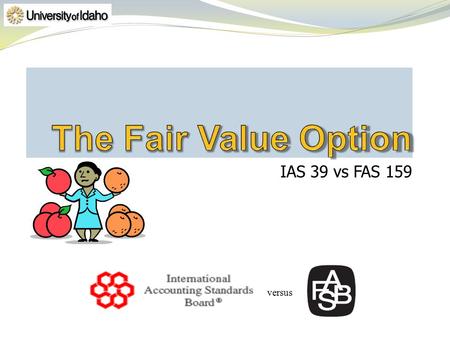 IAS 39 vs FAS 159 versus. Must meet criteria so that financial reporting is improved by fair value measurement Precludes similar items as listed in FAS159.