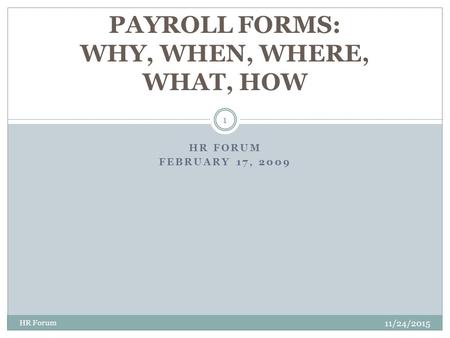 HR FORUM FEBRUARY 17, 2009 11/24/2015 HR Forum 1 PAYROLL FORMS: WHY, WHEN, WHERE, WHAT, HOW.