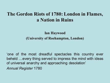 The Gordon Riots of 1780: London in Flames, a Nation in Ruins Ian Haywood (University of Roehampton, London) ‘one of the most dreadful spectacles this.