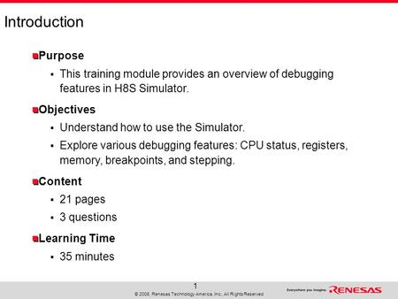 © 2008, Renesas Technology America, Inc., All Rights Reserved 1 Introduction Purpose  This training module provides an overview of debugging features.