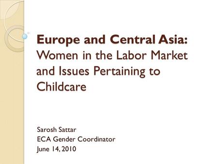 Europe and Central Asia: Women in the Labor Market and Issues Pertaining to Childcare Sarosh Sattar ECA Gender Coordinator June 14, 2010.