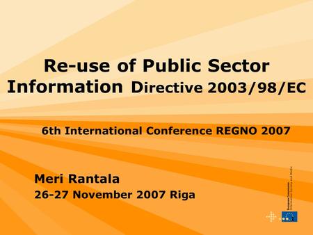 1 Re-use of Public Sector Information D irective 2003/98/EC 6th International Conference REGNO 2007 Meri Rantala 26-27 November 2007 Riga.