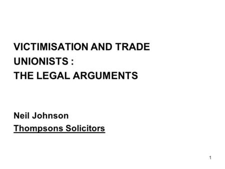 1 VICTIMISATION AND TRADE UNIONISTS : THE LEGAL ARGUMENTS Neil Johnson Thompsons Solicitors.