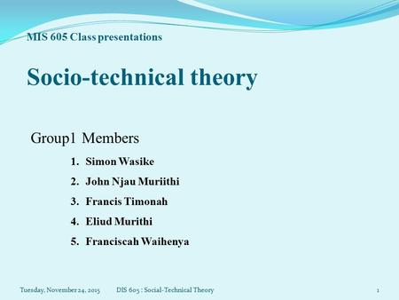 MIS 605 Class presentations Socio-technical theory Group1 Members 1.Simon Wasike 2.John Njau Muriithi 3.Francis Timonah 4.Eliud Murithi 5.Franciscah Waihenya.