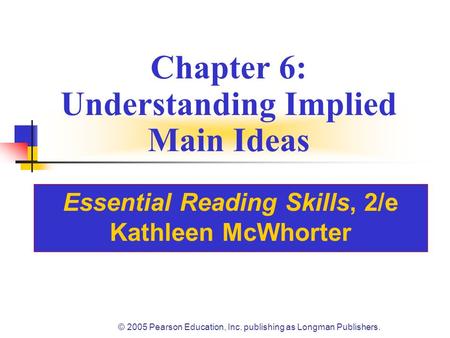 © 2005 Pearson Education, Inc. publishing as Longman Publishers. Chapter 6: Understanding Implied Main Ideas Essential Reading Skills, 2/e Kathleen McWhorter.