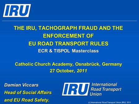 (c) International Road Transport Union (IRU) 2011 THE IRU, TACHOGRAPH FRAUD AND THE ENFORCEMENT OF EU ROAD TRANSPORT RULES ECR & TISPOL Masterclass Catholic.