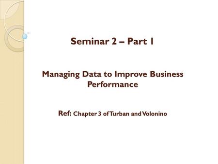 Seminar 2 – Part 1 Managing Data to Improve Business Performance Ref: Chapter 3 of Turban and Volonino.