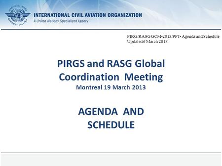 Page 1 PIRGS and RASG Global Coordination Meeting Montreal 19 March 2013 AGENDA AND SCHEDULE PIRG/RASG GCM-2013/PPT- Agenda and Schedule Updated 6 March.