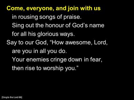 Come, everyone, and join with us in rousing songs of praise. Sing out the honour of God’s name for all his glorious ways. Say to our God, “How awesome,