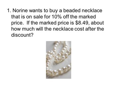 1. Norine wants to buy a beaded necklace that is on sale for 10% off the marked price. If the marked price is $8.49, about how much will the necklace cost.