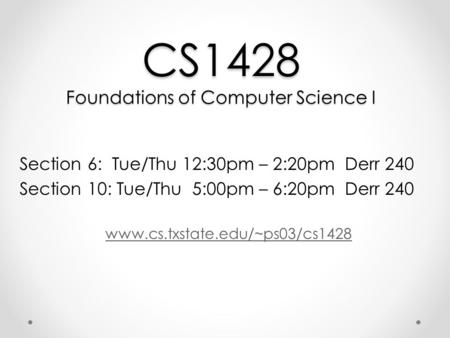 CS1428 Foundations of Computer Science I Section 6: Tue/Thu 12:30pm – 2:20pm Derr 240 Section 10: Tue/Thu 5:00pm – 6:20pm Derr 240 www.cs.txstate.edu/~ps03/cs1428.