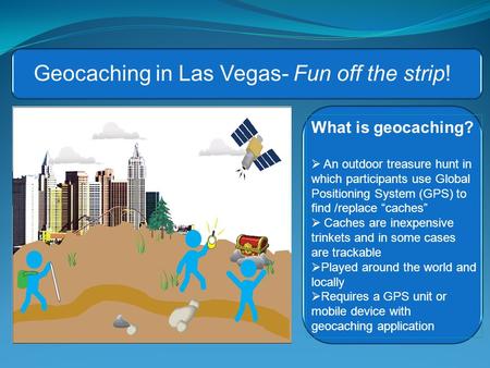 What is geocaching?  An outdoor treasure hunt in which participants use Global Positioning System (GPS) to find /replace “caches”  Caches are inexpensive.