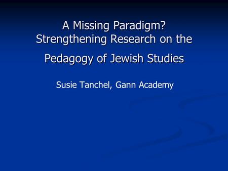 A Missing Paradigm? Strengthening Research on the Pedagogy of Jewish Studies Susie Tanchel, Gann Academy.