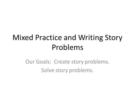 Mixed Practice and Writing Story Problems Our Goals: Create story problems. Solve story problems.