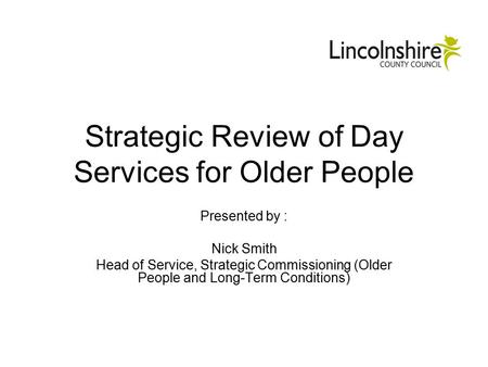 Strategic Review of Day Services for Older People Presented by : Nick Smith Head of Service, Strategic Commissioning (Older People and Long-Term Conditions)