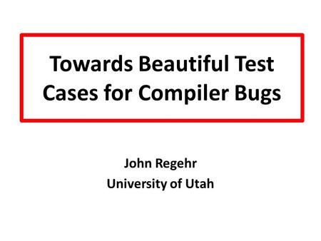 Towards Beautiful Test Cases for Compiler Bugs John Regehr University of Utah.