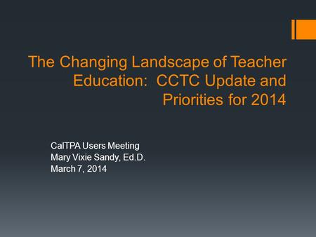 The Changing Landscape of Teacher Education: CCTC Update and Priorities for 2014 CalTPA Users Meeting Mary Vixie Sandy, Ed.D. March 7, 2014.