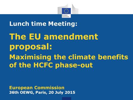 Maximising the climate benefits of the HCFC phase-out European Commission 36th OEWG, Paris, 20 July 2015 Lunch time Meeting: The EU amendment proposal: