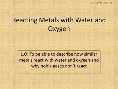 Reacting Metals with Water and Oxygen L.O: To be able to describe how similar metals react with water and oxygen and why noble gases don’t react Tuesday,