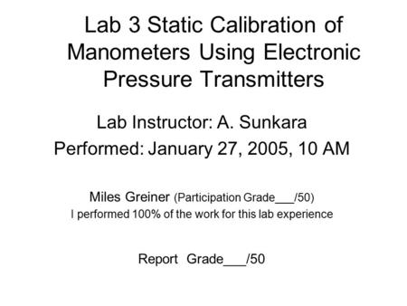 Lab 3 Static Calibration of Manometers Using Electronic Pressure Transmitters Lab Instructor: A. Sunkara Performed: January 27, 2005, 10 AM Miles Greiner.