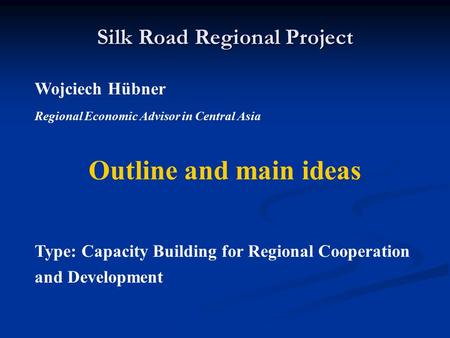 Silk Road Regional Project Wojciech Hübner Regional Economic Advisor in Central Asia Outline and main ideas Type: Capacity Building for Regional Cooperation.