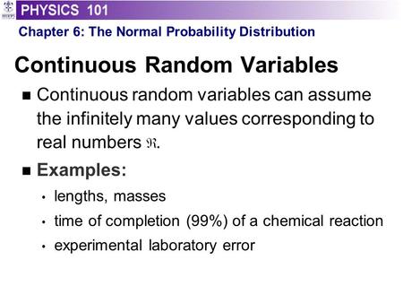 Continuous Random Variables Continuous random variables can assume the infinitely many values corresponding to real numbers. Examples: lengths, masses.