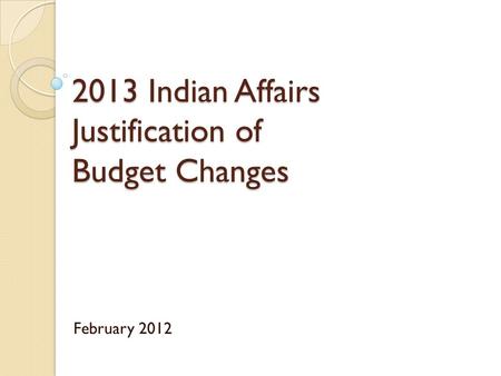 2013 Indian Affairs Justification of Budget Changes February 2012.