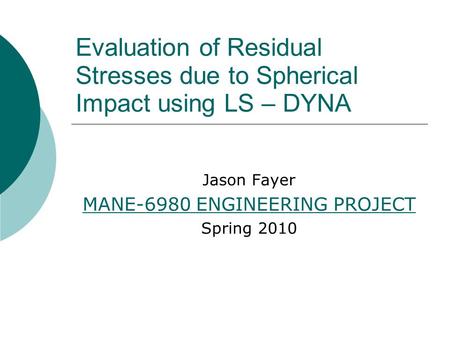 Evaluation of Residual Stresses due to Spherical Impact using LS – DYNA Jason Fayer MANE-6980 ENGINEERING PROJECT Spring 2010.