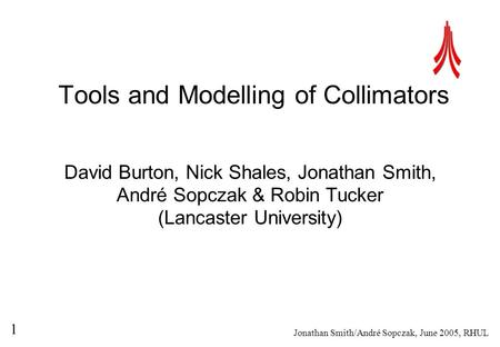 Jonathan Smith/André Sopczak, June 2005, RHUL 1 Tools and Modelling of Collimators David Burton, Nick Shales, Jonathan Smith, André Sopczak & Robin Tucker.