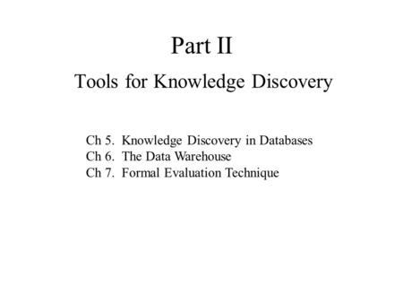 Part II Tools for Knowledge Discovery Ch 5. Knowledge Discovery in Databases Ch 6. The Data Warehouse Ch 7. Formal Evaluation Technique.