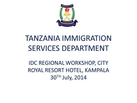 TANZANIA IMMIGRATION SERVICES DEPARTMENT IDC REGIONAL WORKSHOP, CITY ROYAL RESORT HOTEL, KAMPALA 30 TH July, 2014.