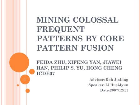 MINING COLOSSAL FREQUENT PATTERNS BY CORE PATTERN FUSION FEIDA ZHU, XIFENG YAN, JIAWEI HAN, PHILIP S. YU, HONG CHENG ICDE07 Advisor: Koh JiaLing Speaker: