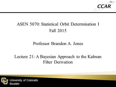 University of Colorado Boulder ASEN 5070: Statistical Orbit Determination I Fall 2015 Professor Brandon A. Jones Lecture 21: A Bayesian Approach to the.