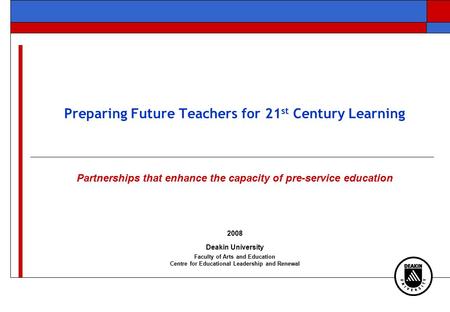 Preparing Future Teachers for 21 st Century Learning Partnerships that enhance the capacity of pre-service education 2008 Deakin University Faculty of.