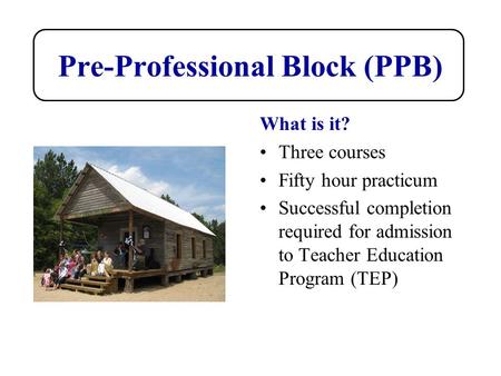 Pre-Professional Block (PPB) What is it? Three courses Fifty hour practicum Successful completion required for admission to Teacher Education Program (TEP)