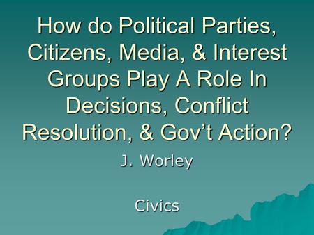 How do Political Parties, Citizens, Media, & Interest Groups Play A Role In Decisions, Conflict Resolution, & Gov’t Action? J. Worley Civics.